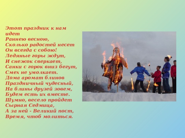 Этот праздник к нам идет  Раннею весною,  Сколько радостей несет  Он всегда с собою!  Ледяные горы ждут,  И снежок сверкает,  Санки с горок вниз бегут,  Смех не умолкает.  Дома аромат блинов  Праздничный чудесный,  На блины друзей зовем,  Будем есть их вместе.  Шумно, весело пройдет  Сырная Седмица,  А за ней - Великий пост,  Время, чтоб молиться . 
