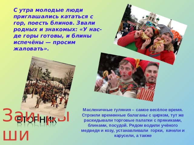 С утра молодые люди приглашались кататься с гор, поесть блинов. Звали родных и знакомых: «У нас-де горы готовы, и блины испечёны — просим жаловать». Масленичные гуляния – самое весёлое время. Строили временные балаганы с цирком, тут же раскидывали торговые палатки с пряниками, блинами, посудой. Рядом водили учёного медведя и козу, устанавливали горки, качели и карусели, а также Заигрыши  