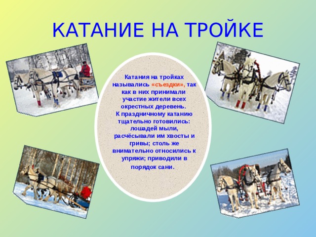 КАТАНИЕ НА ТРОЙКЕ Катания на тройках назывались «съездки», так как в них принимали участие жители всех окрестных деревень. К праздничному катанию тщательно готовились: лошадей мыли, расчёсывали им хвосты и гривы; столь же внимательно относились к упряжи; приводили в порядок сани . 