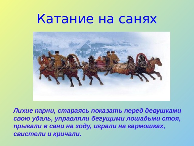Катание на санях Лихие парни, стараясь показать перед девушками свою удаль, управляли бегущими лошадьми стоя, прыгали в сани на ходу, играли на гармошках, свистели и кричали.   