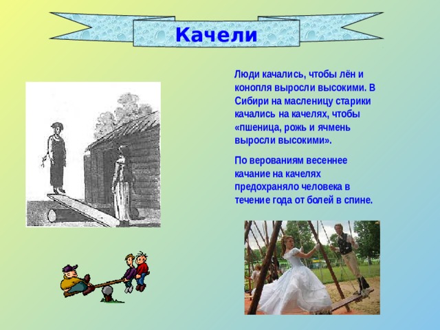 Качели Люди качались, чтобы лён и конопля выросли высокими. В Сибири на масленицу старики качались на качелях, чтобы «пшеница, рожь и ячмень выросли высокими». По верованиям весеннее качание на качелях предохраняло человека в течение года от болей в спине. 