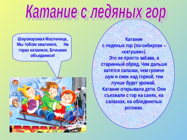 Катание с ледяных гор (по-сибирски – «катушки»). Это не просто забава, а старинный обряд. Чем дальше катятся салазки, чем громче шум и смех над горкой, тем лучше будет урожай. Катание открывали дети. Они съезжали с гор на санях, на салазках, на обледенелых рогожах.  Широкорожая Масленица, Мы тобою хвалимся, На горах катаемся, Блинами объедаемся!  