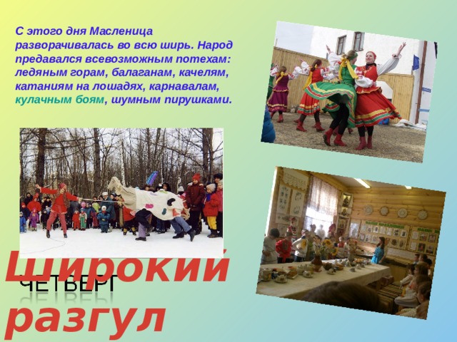 С этого дня Масленица разворачивалась во всю ширь. Народ предавался всевозможным потехам: ледяным горам, балаганам, качелям, катаниям на лошадях, карнавалам, кулачным боям , шумным пирушками. Широкий разгул  