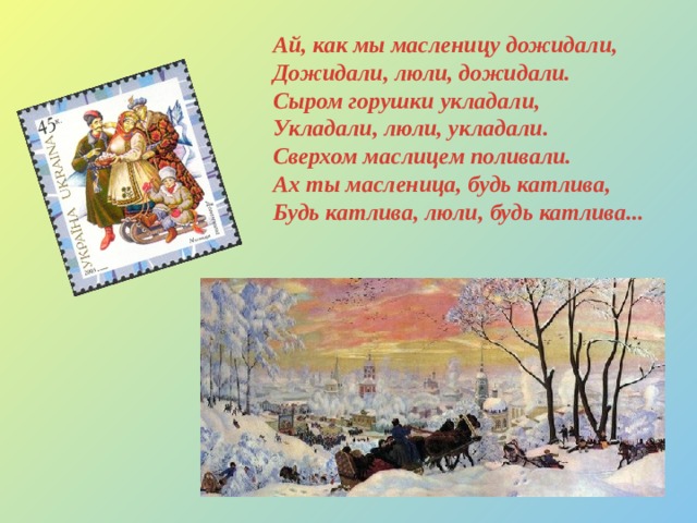Ай, как мы масленицу дожидали,  Дожидали, люли, дожидали.  Сыром горушки укладали,  Укладали, люли, укладали.  Сверхом маслицем поливали.  Ах ты масленица, будь катлива,  Будь катлива, люли, будь катлива... 