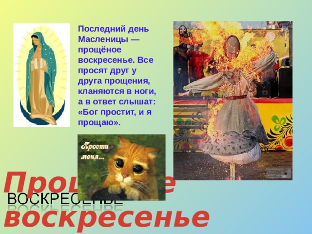 Последний день Масленицы — прощёное воскресенье. Все просят друг у друга прощения, кланяются в ноги, а в ответ слышат: «Бог простит, и я прощаю». Прощёное воскресенье 