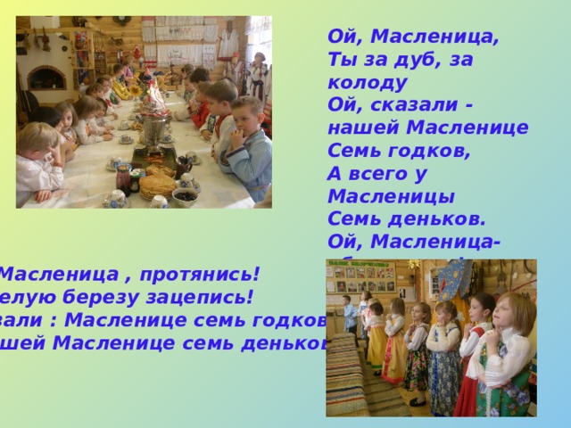 Ой, Масленица,  Ты за дуб, за колоду  Ой, сказали - нашей Масленице  Семь годков,  А всего у Масленицы  Семь деньков.  Ой, Масленица-обманщица!  Обманула, провела,  Нагуляться не дала!    Ой, Масленица , протянись!  За белую березу зацепись!  Сказали : Масленице семь годков,  А нашей Масленице семь деньков!   