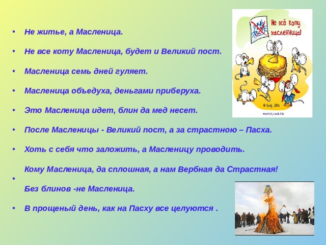 Не житье, а Масленица.   Не все коту Масленица, будет и Великий пост.   Масленица семь дней гуляет.   Масленица объедуха, деньгами приберуха.   Это Масленица идет, блин да мед несет.   После Масленицы - Великий пост, а за страстною – Пасха.  Хоть с себя что заложить, а Масленицу проводить.  Кому Масленица, да сплошная, а нам Вербная да Страстная!  Без блинов -не Масленица.   В прощеный день, как на Пасху все целуются . 