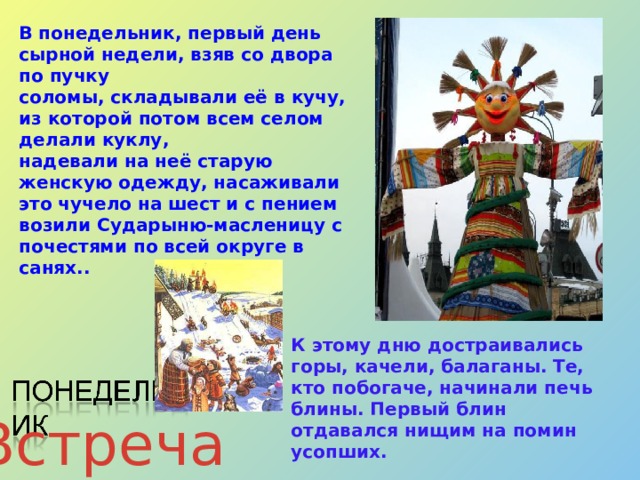 В понедельник, первый день сырной недели, взяв со двора по пучку соломы, складывали её в кучу, из которой потом всем селом делали куклу, надевали на неё старую женскую одежду, насаживали это чучело на шест и с пением возили Сударыню-масленицу с почестями по всей округе  в санях..   К этому дню достраивались горы, качели, балаганы. Те, кто побогаче, начинали печь блины. Первый блин отдавался нищим на помин усопших. Встреча 