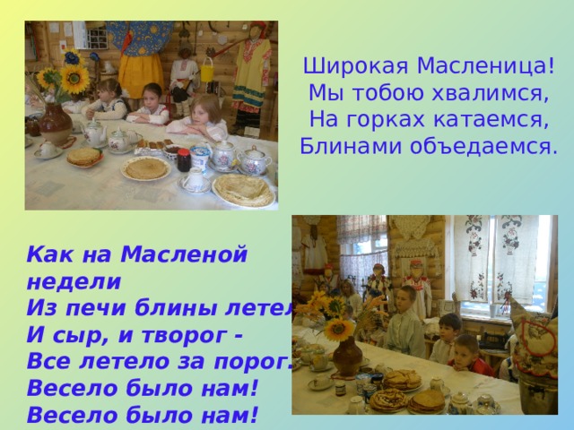 Широкая Масленица!  Мы тобою хвалимся,  На горках катаемся,  Блинами объедаемся.     Как на Масленой недели  Из печи блины летели,  И сыр, и творог -  Все летело за порог.  Весело было нам!  Весело было нам!   
