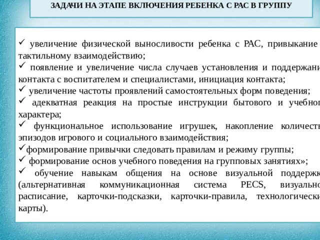  ЗАДАЧИ НА ЭТАПЕ ВКЛЮЧЕНИЯ РЕБЕНКА С РАС В ГРУППУ  увеличение физической выносливости ребенка с РАС, привыкание к тактильному взаимодействию;  появление и увеличение числа случаев установления и поддержания контакта с воспитателем и специалистами, инициация контакта;  увеличение частоты проявлений самостоятельных форм поведения;  адекватная реакция на простые инструкции бытового и учебного характера;  функциональное использование игрушек, накопление количества эпизодов игрового и социального взаимодействия; формирование привычки следовать правилам и режиму группы;  формирование основ учебного поведения на групповых занятиях»;  обучение навыкам общения на основе визуальной поддержки (альтернативная коммуникационная система PECS, визуальное расписание, карточки-подсказки, карточки-правила, технологические карты).  