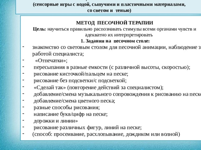  КОРРЕКЦИЯ СЕНСОРНОЙ СИСТЕМЫ (сенсорные игры с водой, сыпучими и пластичными материалами, со светом и тенью)                 МЕТОД ПЕСОЧНОЙ ТЕРАПИИ Цель: научиться правильно распознавать стимулы всеми органами чувств и адекватно их интерпретировать  1. Задания на песочном столе: знакомство со световым столом для песочной анимации, наблюдение за работой специалиста;  «Отпечатки»;  пересыпания в разные емкости (с различной высоты, скоростью);  рисование кисточкой/пальцем на песке;  рисование без подсветки/с подсветкой;  «Сделай так» (повторение действий за специалистом);  добавление/смена музыкального сопровождения к рисованию на песке;  добавление/смена цветного песка;  разные способы рисования;  написание букв/цифр на песке;  дорожки и линии»  рисование различных фигур, линий на песке; (способ: просеивание, расхлопывание, дождиком или волной)  