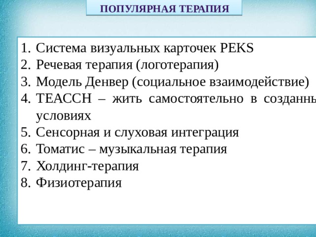  ПОПУЛЯРНАЯ ТЕРАПИЯ                 Система визуальных карточек РЕKS Речевая терапия (логотерапия) Модель Денвер (социальное взаимодействие) ТЕАССН – жить самостоятельно в созданных условиях Сенсорная и слуховая интеграция Томатис – музыкальная терапия Холдинг-терапия Физиотерапия  