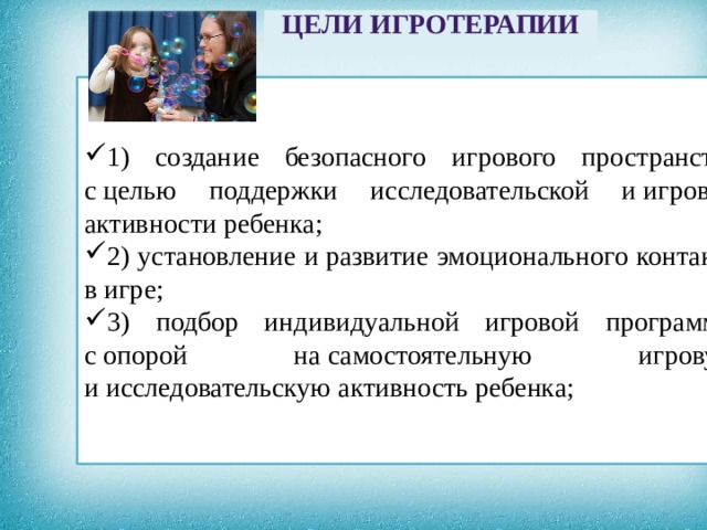 ЦЕЛИ ИГРОТЕРАПИИ  1) создание безопасного игрового пространства с целью поддержки исследовательской и игровой активности ребенка; 2) установление и развитие эмоционального контакта в игре; 3) подбор индивидуальной игровой программы с опорой на самостоятельную игровую и исследовательскую активность ребенка;  