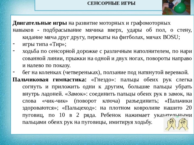 СЕНСОРНЫЕ ИГРЫ             Двигательные игры на развитие моторных и графомоторных навыков - подбрасывание мячика вверх, удары об пол, о стену, кидание мяча друг другу, перекаты на фитболах, мячах BOSU; игры типа «Тир»; ходьба по сенсорной дорожке с различным наполнителем, по нари сованной линии, прыжки на одной и двух ногах, повороты направо и налево по показу. бег на коленках (четвереньках), ползание под натянутой веревкой. Пальчиковая гимнастика: «Гнездо»: пальцы обеих рук слегка согнуть и приложить одни к другим, большие пальцы убрать внутрь ладоней. «Замок»: соединить пальцы обеих рук в замок, на слова «чик-чик» (поворот ключа) разъединить; «Пальчики здороваются»; «Пальцеход»: на плотном ковролине нашито 20 пуговиц, по 10 в 2 ряда. Ребенок нажимает указательными пальцами обеих рук на пуговицы, имитируя ходьбу.  