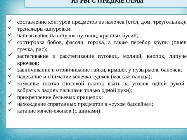 ИГРЫ С ПРЕДМЕТАМИ              составление контуров предметов из палочек (стол, дом, треугольник); тренажеры-шнуровки; нанизывание на шнурок пуговиц, крупных бусин; сортировка бобов, фасоли, гороха, а также перебор крупы (пшено, гречка, рис); застегивание и расстегивание пуговиц, молний, кнопок, липучек, крючков; завинчивание и отвинчивание гайки, крышек у пузырьков, баночек; надевание и снимание колечка суджок (массаж пальца); комканье платка (носовой платок взять за уголок одной рукой и вобрать в ладонь пальцами только одной руки); прикрепление бельевых прищепок; нахождение спрятанных предметов в «сухом бассейне»; катание мячей-ежиков (с шипами).  