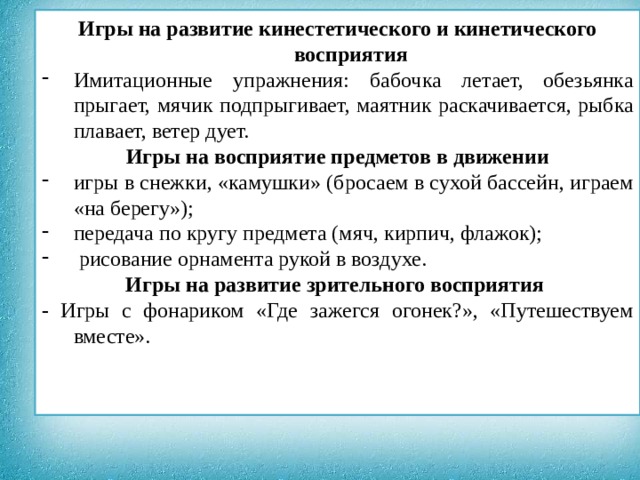                 Игры на развитие кинестетического и кинетического восприятия Имитационные упражнения: бабочка летает, обезьянка прыгает, мячик подпрыгивает, маятник раскачивается, рыбка плавает, ветер дует. Игры на восприятие предметов в движении игры в снежки, «камушки» (бросаем в сухой бассейн, играем «на берегу»); передача по кругу предмета (мяч, кирпич, флажок);  рисование орнамента рукой в воздухе. Игры на развитие зрительного восприятия - Игры с фонариком «Где зажегся огонек?», «Путешествуем вместе».  