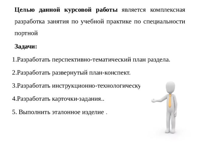 Целью данной курсовой работы является комплексная разработка занятия по учебной практике по специальности портной Задачи:  1.Разработать перспективно-тематический план раздела. 2.Разработать развернутый план-конспект. 3.Разработать инструкционно-технологическую карту. 4.Разработать карточки-задания.. 5. Выполнить эталонное изделие . 