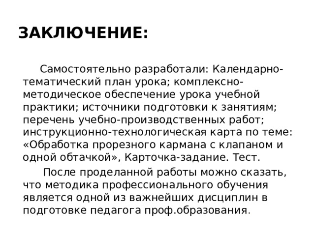 Заключение:  Самостоятельно разработали: Календарно-тематический план урока; комплексно-методическое обеспечение урока учебной практики; источники подготовки к занятиям; перечень учебно-производственных работ; инструкционно-технологическая карта по теме: «Обработка прорезного кармана с клапаном и одной обтачкой», Карточка-задание. Тест.  После проделанной работы можно сказать, что методика профессионального обучения является одной из важнейших дисциплин в подготовке педагога проф.образования . 