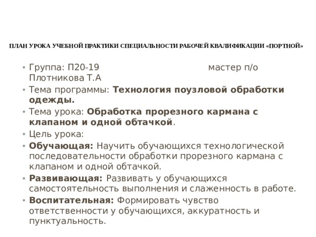 План Урока учебной практики специальности рабочей квалификации «портной»    Группа: П20-19 мастер п/о Плотникова Т.А Тема программы: Технология поузловой обработки одежды. Тема урока: Обработка прорезного кармана с клапаном и одной обтачкой . Цель урока: Обучающая: Научить обучающихся технологической последовательности обработки прорезного кармана с клапаном и одной обтачкой. Развивающая: Развивать у обучающихся самостоятельность выполнения и слаженность в работе. Воспитательная: Формировать чувство ответственности у обучающихся, аккуратность и пунктуальность. 