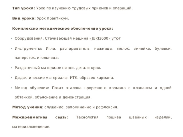 Тип урока: Урок по изучению трудовых приемов и операций. Вид урока: Урок практикум. Комплексно методическое обеспечение урока: Оборудования: Стачивающая машина «JUKI3600» утюг Инструменты: Игла, распарыватель, ножницы, мелок, линейка, булавки, наперсток, игольница. Раздаточный материал: нитки, детали кроя, Дидактические материалы: ИТК, образец кармана. Метод обучения: Показ эталона прорезного кармана с клапаном и одной обтачкой, объяснение и демонстрация. Метод учения : слушание, запоминание и рефлексия. Межпредметная связь: Технология пошива швейных изделий, материаловедение.     