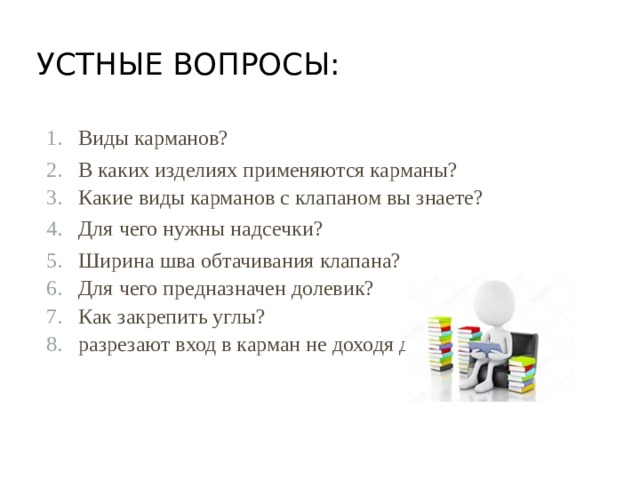 Устные вопросы:   Виды карманов? В каких изделиях применяются карманы? Какие виды карманов с клапаном вы знаете? Для чего нужны надсечки? Ширина шва обтачивания клапана? Для чего предназначен долевик? Как закрепить углы? разрезают вход в карман не доходя до..? 