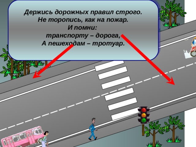 Держись дорожных правил строго. Не торопись, как на пожар. И помни: транспорту – дорога, А пешеходам – тротуар.  