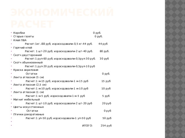 Экономический расчет Коробки 0 руб. Старые газеты 0 руб. Клей ПВА  Расчет:1кг.-88 руб; израсходавали-0,5 кг-44 руб. 44 руб Горячий клей  Расчет: 1 шт-20 руб; израсходавали-2 шт-40 руб. 80 руб. Скотч двусторонний  Расчет:1 рул-60 руб; израсходавали-0,5рул-30 руб. 30 руб Скотч обыкновенный  Расчет:1 рул-20 руб; израсходавали-0,5рул-10 руб Краска акриловая  Остатки 0 руб. Лента атласная (5 см)  Расчет:1 м-15 руб; израсходавали-1 м-15 руб 15 руб Лента атласная (2,5 см)  Расчет:1 м-10 руб; израсходавали-1 м-10 руб 10 руб Лента атласная (1 см)  Расчет:1 м-5 руб; израсходавали-1 м-5 руб 5 руб Магнит мебельный  Расчет:1 шт-10 руб; израсходавали-2 шт-20 руб 20 руб Цветы искусственные  Остатки 0 руб Птички декоративные  Расчет:1 уп-50 руб; израсходавали-1 уп-50 руб 50 руб  ИТОГО: 254 руб 