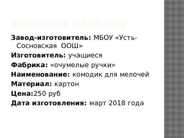 Этикетка изделия Завод-изготовитель: МБОУ «Усть- Сосновская ООШ» Изготовитель: учащиеся Фабрика: «очумелые ручки» Наименование: комодик для мелочей Материал: картон Цена: 250 руб Дата изготовления: март 2018 года     