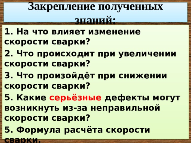 Закрепление полученных знаний: 1. На что влияет изменение скорости сварки? 2. Что происходит при увеличении скорости сварки? 3. Что произойдёт при снижении скорости сварки? 5. Какие серьёзные дефекты могут возникнуть из-за неправильной скорости сварки? 5. Формула расчёта скорости сварки. 