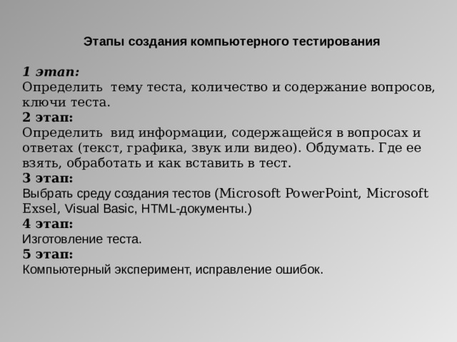 Этапы создания компьютерного тестирования  1 этап: Определить тему теста, количество и содержание вопросов, ключи теста. 2 этап: Определить вид информации, содержащейся в вопросах и ответах (текст, графика, звук или видео). Обдумать. Где ее взять, обработать и как вставить в тест. 3 этап: Выбрать среду создания тестов ( Microsoft PowerPoint , Microsoft Exsel, Visual Basic , HTML -документы.) 4 этап: Изготовление теста. 5 этап: Компьютерный эксперимент, исправление ошибок.