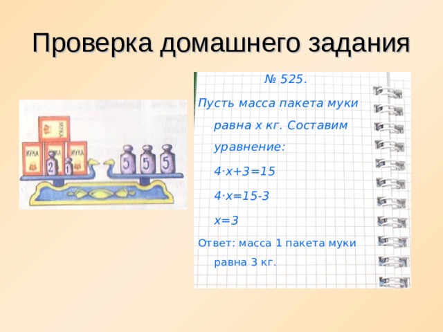Проверка домашнего задания № 525. Пусть масса пакета муки равна х кг. Составим уравнение:  4 · х+3=15  4 · х=15-3  х=3 Ответ: масса 1 пакета муки равна 3 кг.