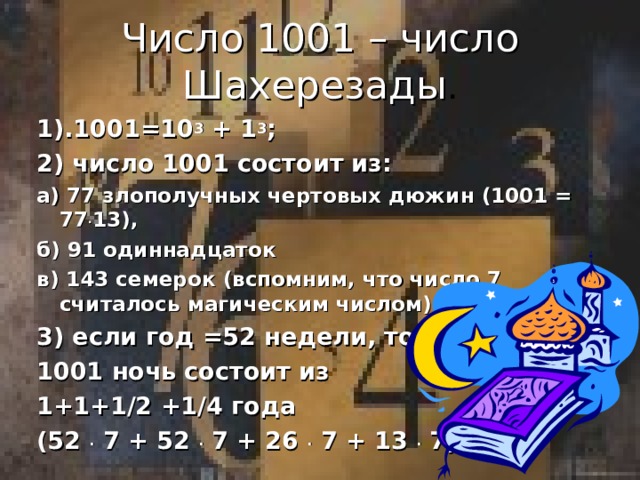 Число 1001 – число Шахерезады . 1).1001=10 3 + 1 3 ; 2) число 1001 состоит из: а) 77 злополучных чертовых дюжин (1001 = 77 . 13), б) 91 одиннадцаток в) 143 семерок (вспомним, что число 7 считалось магическим числом); 3) если год =52 недели, то 1001 ночь состоит из 1+1+1/2 +1/4 года (52 . 7 + 52 . 7 + 26 . 7 + 13 . 7)