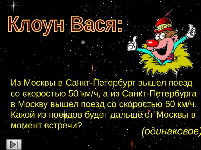 Из Москвы в Санкт-Петербург вышел поезд со скоростью 50 км/ч, а из Санкт-Петербурга в Москву вышел поезд со скоростью 60 км/ч. Какой из поездов будет дальше от Москвы в момент встречи? (одинаковое)