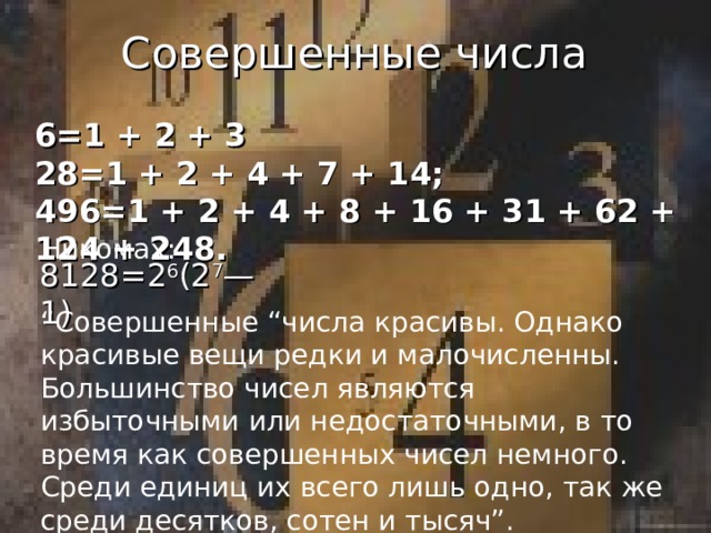 Совершенные числа 6=1 + 2 + 3 28=1 + 2 + 4 + 7 + 14; 496=1 + 2 + 4 + 8 + 16 + 31 + 62 + 124 + 248. Никомах: 8128=2 6 (2 7 — 1) “ Совершенные “числа красивы. Однако красивые вещи редки и малочисленны. Большинство чисел являются избыточными или недостаточными, в то время как совершенных чисел немного. Среди единиц их всего лишь одно, так же среди десятков, сотен и тысяч”.