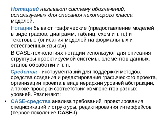  Нотацией называют систему обозначений, используемых для описания некоторого класса моделей.  Нотации бывают графические (предоставление моделей в виде графов, диаграмм, таблиц, схем и т. п.) и текстовые (описания моделей на формальных и естественных языках).  В CASE-технологиях нотации используют для описания структуры проектируемой системы, элементов данных, этапов обработки и т. п.  Средства - инструментарий для поддержки методов: средства создания и редактирования графического проекта, организации проекта в виде иерархии уровней абстракции, а также проверки соответствия компонентов разных уровней. Различают: • CASE-средства анализа требований, проектирования спецификаций и структуры, редактирования интерфейсов (первое поколение CASE-I ); 