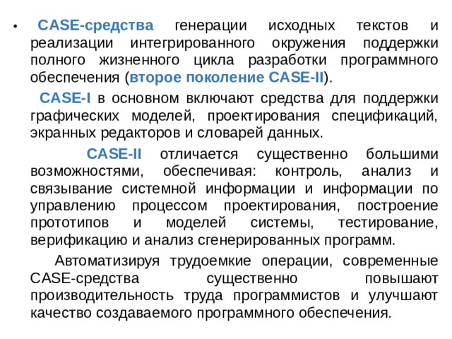 • CASE-средства генерации исходных текстов и реализации интегрированного окружения поддержки полного жизненного цикла разработки программного обеспечения ( второе поколение CASE-II ).  CASE-I в основном включают средства для поддержки графических моделей, проектирования спецификаций, экранных редакторов и словарей данных.  CASE-II отличается существенно большими возможностями, обеспечивая: контроль, анализ и связывание системной информации и информации по управлению процессом проектирования, построение прототипов и моделей системы, тестирование, верификацию и анализ сгенерированных программ.  Автоматизируя трудоемкие операции, современные CASE-средства существенно повышают производительность труда программистов и улучшают качество создаваемого программного обеспечения. 