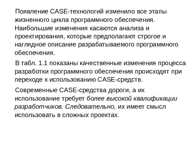  Появление CASE-технологий изменило все этапы жизненного цикла программного обеспечения. Наибольшие изменения касаются анализа и проектирования, которые предполагают строгое и наглядное описание разрабатываемого программного обеспечения.  В табл. 1.1 показаны качественные изменения процесса разработки программного обеспечения происходят при переходе к использованию CASE-средств.  Современные CASE-средства дороги, а их использование требует более высокой квалификации разработчиков. Следовательно, их имеет смысл использовать в сложных проектах. 