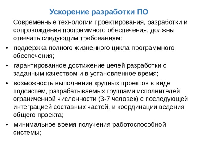 Ускорение разработки ПО  Современные технологии проектирования, разработки и сопровождения программного обеспечения, должны отвечать следующим требованиям: • поддержка полного жизненного цикла программного обеспечения; • гарантированное достижение целей разработки с заданным качеством и в установленное время; • возможность выполнения крупных проектов в виде подсистем, разрабатываемых группами исполнителей ограниченной численности (3-7 человек) с последующей интеграцией составных частей, и координации ведения общего проекта; • минимальное время получения работоспособной системы; 
