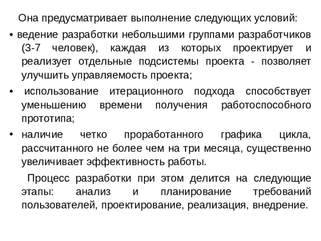  Она предусматривает выполнение следующих условий: • ведение разработки небольшими группами разработчиков (3-7 человек), каждая из которых проектирует и реализует отдельные подсистемы проекта - позволяет улучшить управляемость проекта; • использование итерационного подхода способствует уменьшению времени получения работоспособного прототипа; наличие четко проработанного графика цикла, рассчитанного не более чем на три месяца, существенно увеличивает эффективность работы.  Процесс разработки при этом делится на следующие этапы: анализ и планирование требований пользователей, проектирование, реализация, внедрение. 