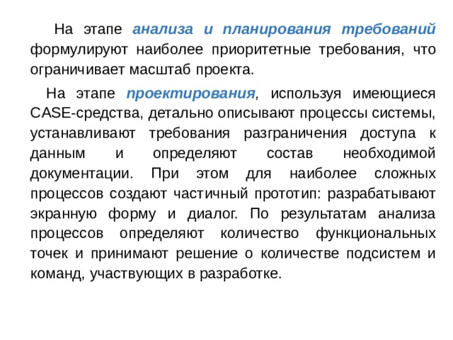  На этапе анализа и планирования требований  формулируют наиболее приоритетные  требования, что ограничивает масштаб проекта.  На этапе проектирования , используя имеющиеся CASE-средства, детально описывают процессы системы, устанавливают требования разграничения доступа к данным и определяют состав необходимой документации. При этом для наиболее сложных процессов создают частичный прототип: разрабатывают экранную форму и диалог. По результатам анализа процессов определяют количество функциональных точек и принимают решение о количестве подсистем и команд, участвующих в разработке. 