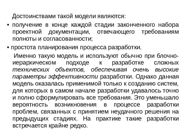  Достоинствами такой модели являются: • получение в конце каждой стадии законченного набора проектной документации, отвечающего требованиям полноты и согласованности; • простота планирования процесса разработки.  Именно такую модель и используют обычно при блочно-иерархическом подходе к разработке сложных технических объектов, обеспечивая очень высокие параметры эффективности разработки. Однако данная модель оказалась применимой только к созданию систем, для которых в самом начале разработки удавалось точно и полно сформулировать все требования. Это уменьшало вероятность возникновения в процессе разработки проблем, связанных с принятием неудачного решения на предыдущих стадиях. На практике такие разработки встречается крайне редко. 