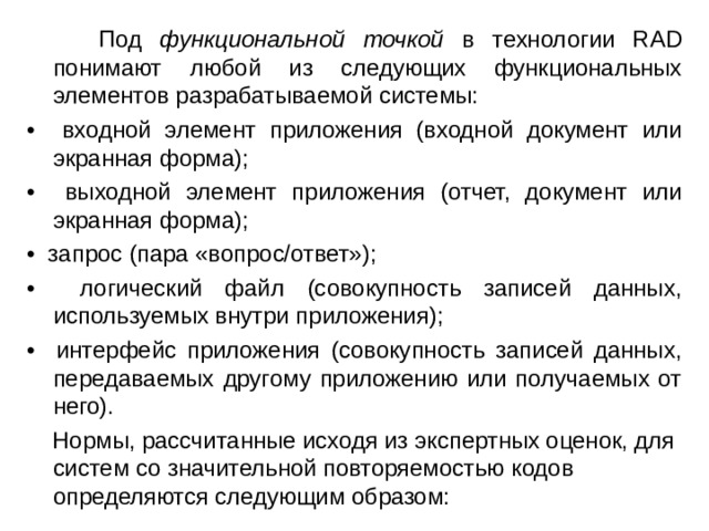  Под функциональной точкой в технологии RAD понимают любой из следующих функциональных элементов разрабатываемой системы: • входной элемент приложения (входной документ или экранная форма); • выходной элемент приложения (отчет, документ или экранная форма); • запрос (пара «вопрос/ответ»); • логический файл (совокупность записей данных, используемых внутри приложения); • интерфейс приложения (совокупность записей данных, передаваемых другому приложению или получаемых от него).  Нормы, рассчитанные исходя из экспертных оценок, для систем со значительной повторяемостью кодов определяются следующим образом: 