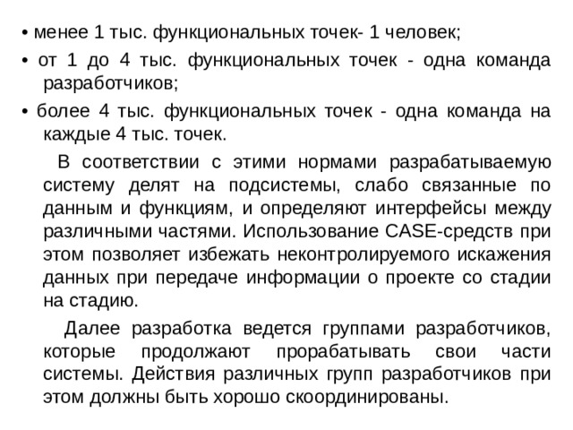 • менее 1 тыс. функциональных точек- 1 человек; • от 1 до 4 тыс. функциональных точек - одна команда разработчиков; • более 4 тыс. функциональных точек - одна команда на каждые 4 тыс. точек.  В соответствии с этими нормами разрабатываемую систему делят на подсистемы, слабо связанные по данным и функциям, и определяют интерфейсы между различными частями. Использование CASE-средств при этом позволяет избежать неконтролируемого искажения данных при передаче информации о проекте со стадии на стадию.  Далее разработка ведется группами разработчиков, которые продолжают прорабатывать свои части системы. Действия различных групп разработчиков при этом должны быть хорошо скоординированы. 