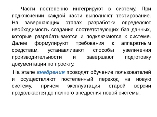  Части постепенно интегрируют в систему. При подключении каждой части выполняют тестирование. На завершающих этапах разработки определяют необходимость создания соответствующих баз данных, которые разрабатываются и подключаются к системе. Далее формулируют требования к аппаратным средствам, устанавливают способы увеличения производительности и завершают подготовку документации по проекту.  На этапе внедрения проводят обучение пользователей и осуществляют постепенный переход на новую систему, причем эксплуатация старой версии продолжается до полного внедрения новой системы. 