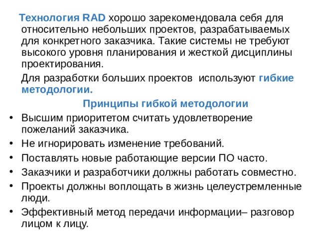  Технология RAD хорошо зарекомендовала себя для относительно небольших проектов, разрабатываемых для конкретного заказчика. Такие системы не требуют высокого уровня планирования и жесткой дисциплины проектирования.  Для разработки больших проектов используют гибкие методологии.  Принципы гибкой методологии Высшим приоритетом считать удовлетворение пожеланий заказчика. Не игнорировать изменение требований. Поставлять новые работающие версии ПО часто. Заказчики и разработчики должны работать совместно. Проекты должны воплощать в жизнь целеустремленные люди. Эффективный метод передачи информации– разговор лицом к лицу. 