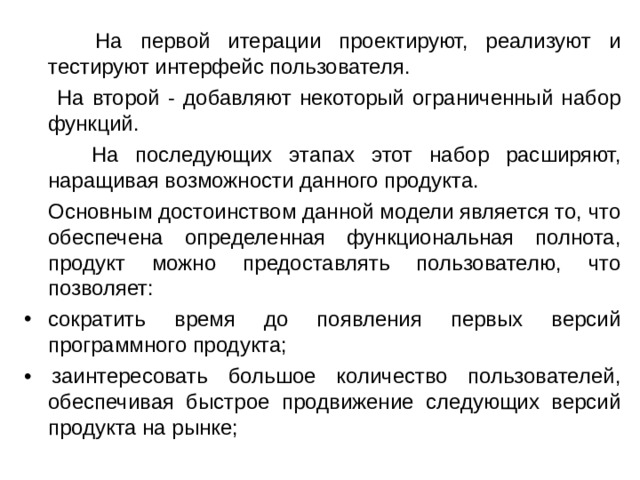  На первой итерации проектируют, реализуют и тестируют интерфейс пользователя.  На второй - добавляют некоторый ограниченный набор функций.  На последующих этапах этот набор расширяют, наращивая возможности данного продукта.  Основным достоинством данной модели является то, что обеспечена определенная функциональная полнота, продукт можно предоставлять пользователю, что позволяет: сократить время до появления первых версий программного продукта; • заинтересовать большое количество пользователей, обеспечивая быстрое продвижение следующих версий продукта на рынке; 