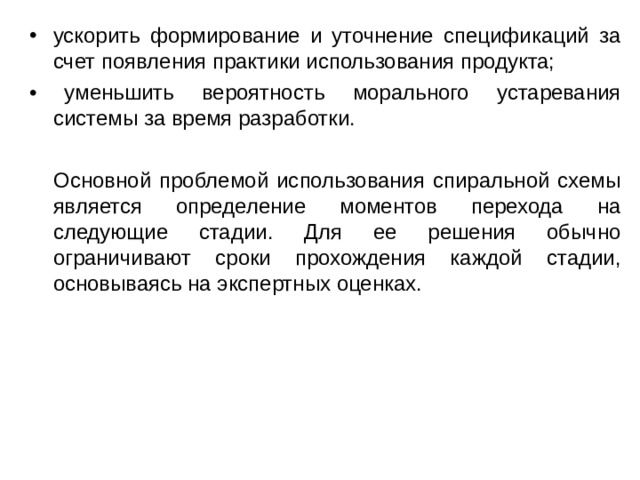 ускорить формирование и уточнение спецификаций за счет появления практики использования продукта; • уменьшить вероятность морального устаревания системы за время разработки.  Основной проблемой использования спиральной схемы является определение моментов перехода на следующие стадии. Для ее решения обычно ограничивают сроки прохождения каждой стадии, основываясь на экспертных оценках. 