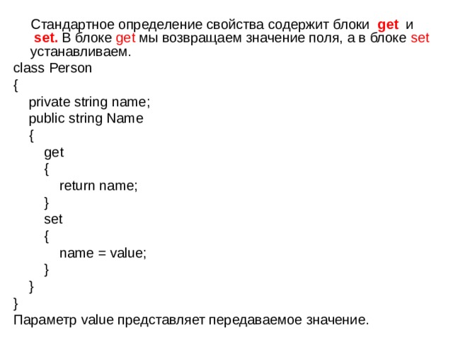  Стандартное определение свойства содержит блоки  get  и   set. В блоке get мы возвращаем значение поля, а в блоке set устанавливаем. class Person {      private string name;      public string Name      {          get          {              return name;          }          set          {              name = value;          }      } } Параметр value представляет передаваемое значение. 