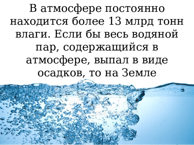 В атмосфере постоянно находится более 13 млрд тонн влаги. Если бы весь водяной пар, содержащийся в атмосфере, выпал в виде осадков, то на Земле образовался бы водный слой толщиной 2,5 см. 