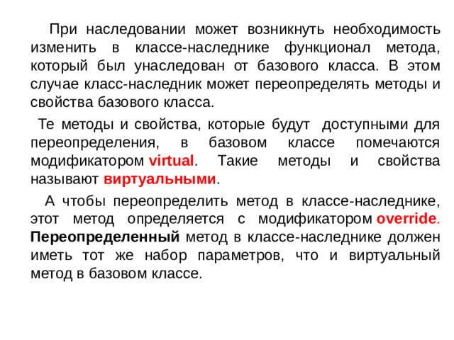  При наследовании может возникнуть необходимость изменить в классе-наследнике функционал метода, который был унаследован от базового класса. В этом случае класс-наследник может переопределять методы и свойства базового класса.  Те методы и свойства, которые будут доступными для переопределения, в базовом классе помечаются модификатором  virtual . Такие методы и свойства называют виртуальными .  А чтобы переопределить метод в классе-наследнике, этот метод определяется с модификатором  override .  Переопределенный метод в классе-наследнике должен иметь тот же набор параметров, что и виртуальный метод в базовом классе. 